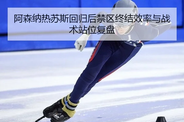 阿森纳热苏斯回归后禁区终结效率与战术站位复盘