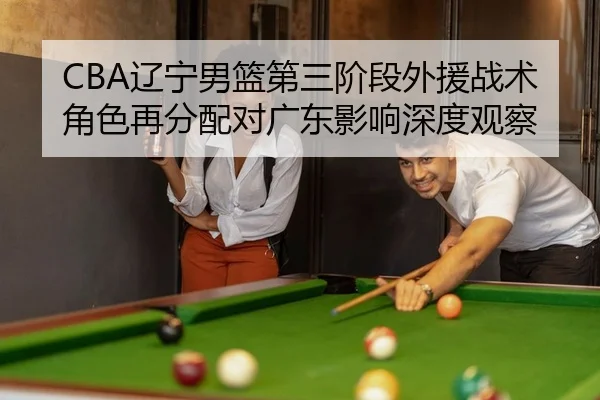CBA辽宁男篮第三阶段外援战术角色再分配对广东影响深度观察