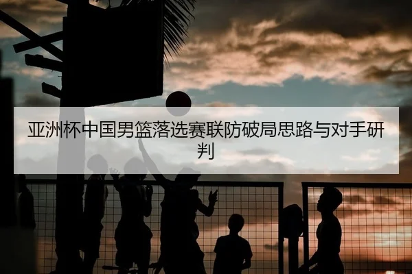 亚洲杯中国男篮落选赛联防破局思路与对手研判
